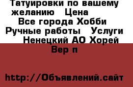 Татуировки,по вашему желанию › Цена ­ 500 - Все города Хобби. Ручные работы » Услуги   . Ненецкий АО,Хорей-Вер п.